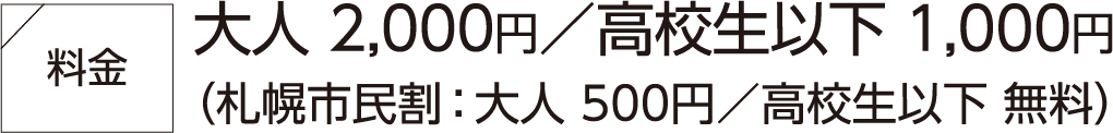 料金大人 2,000円/高校生以下 1,000円(札幌市民割:大人 500円/高校生以下 無料)